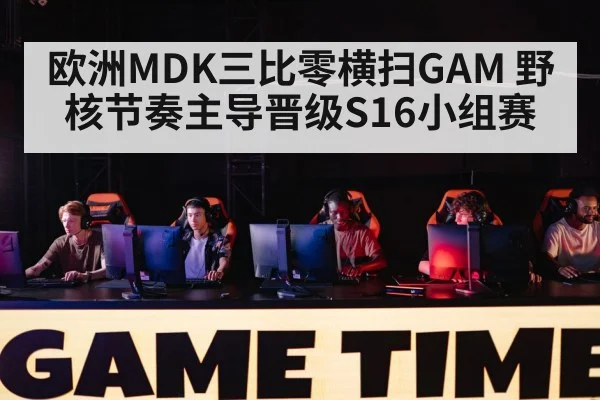 欧洲MDK三比零横扫GAM 野核节奏主导晋级S16小组赛（9game app）